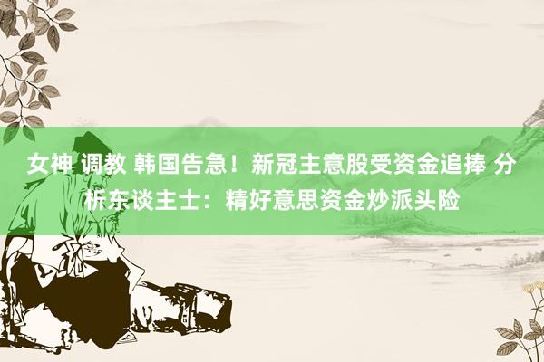 女神 调教 韩国告急！新冠主意股受资金追捧 分析东谈主士：精好意思资金炒派头险