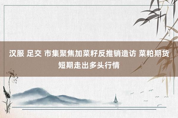 汉服 足交 市集聚焦加菜籽反推销造访 菜粕期货短期走出多头行情
