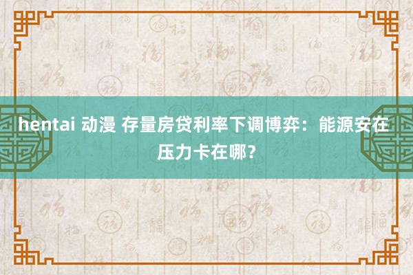 hentai 动漫 存量房贷利率下调博弈：能源安在 压力卡在哪？