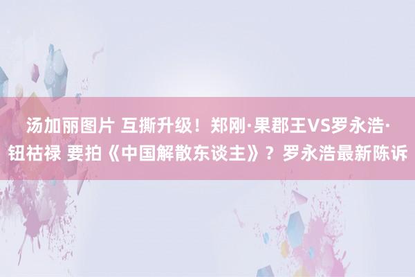 汤加丽图片 互撕升级！郑刚·果郡王VS罗永浩·钮祜禄 要拍《中国解散东谈主》？罗永浩最新陈诉