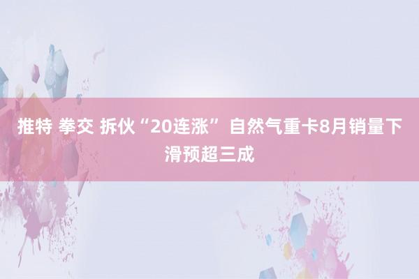 推特 拳交 拆伙“20连涨” 自然气重卡8月销量下滑预超三成