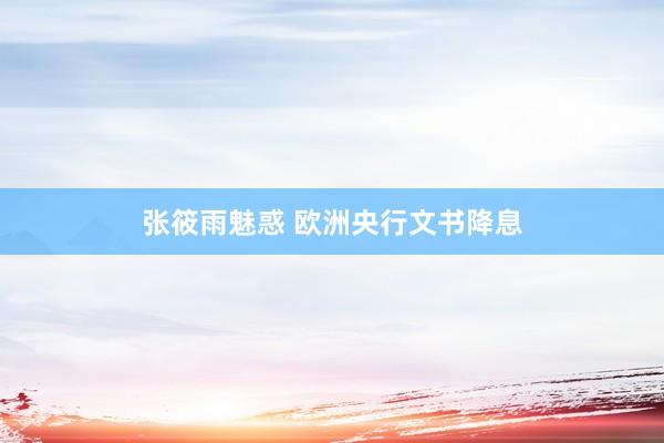 张筱雨魅惑 欧洲央行文书降息