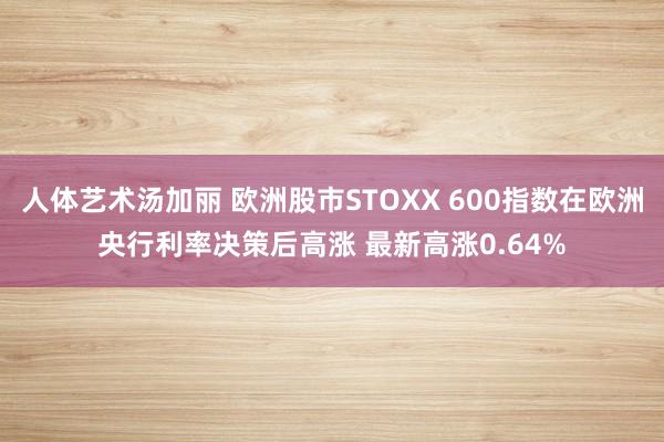 人体艺术汤加丽 欧洲股市STOXX 600指数在欧洲央行利率决策后高涨 最新高涨0.64%