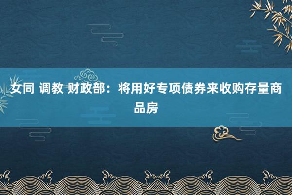 女同 调教 财政部:将用好专项债券来收购存量商品房