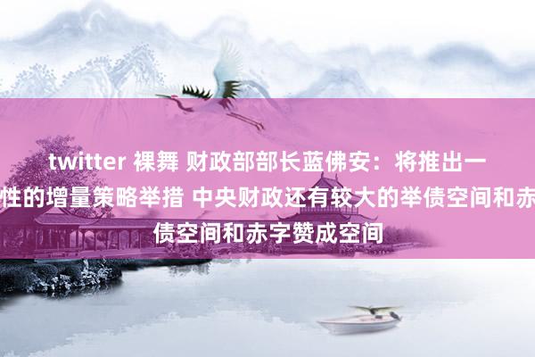 twitter 裸舞 财政部部长蓝佛安：将推出一揽子有针对性的增量策略举措 中央财政还有较大的举债空间和赤字赞成空间