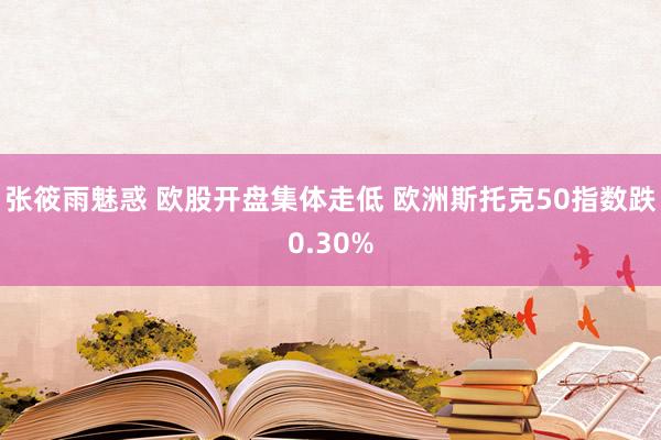 张筱雨魅惑 欧股开盘集体走低 欧洲斯托克50指数跌0.30%