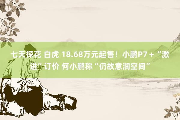 七天探花 白虎 18.68万元起售！小鹏P7＋“激进”订价 何小鹏称“仍故意润空间”