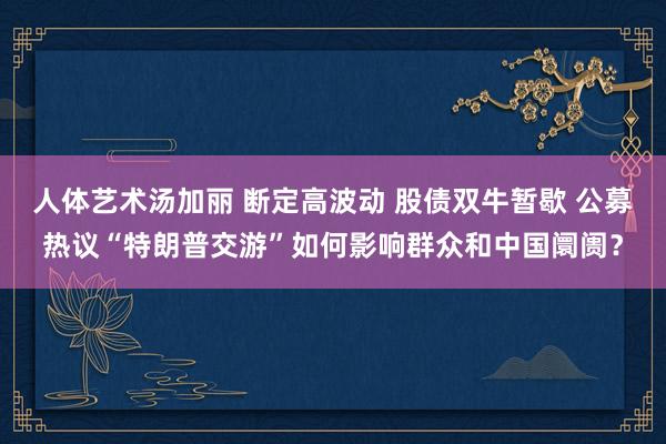 人体艺术汤加丽 断定高波动 股债双牛暂歇 公募热议“特朗普交游”如何影响群众和中国阛阓？