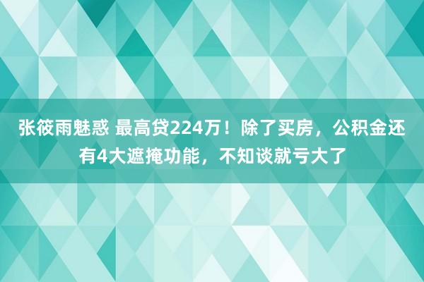 张筱雨魅惑 最高贷224万！除了买房，公积金还有4大遮掩功能，不知谈就亏大了