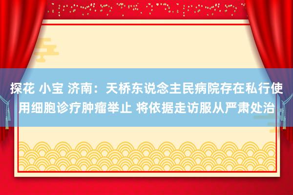 探花 小宝 济南：天桥东说念主民病院存在私行使用细胞诊疗肿瘤举止 将依据走访服从严肃处治