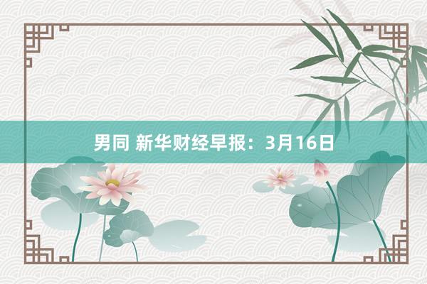 男同 新华财经早报：3月16日