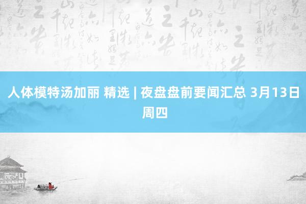 人体模特汤加丽 精选 | 夜盘盘前要闻汇总 3月13日 周四