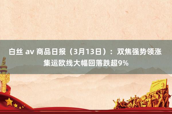 白丝 av 商品日报（3月13日）：双焦强势领涨 集运欧线大幅回落跌超9%