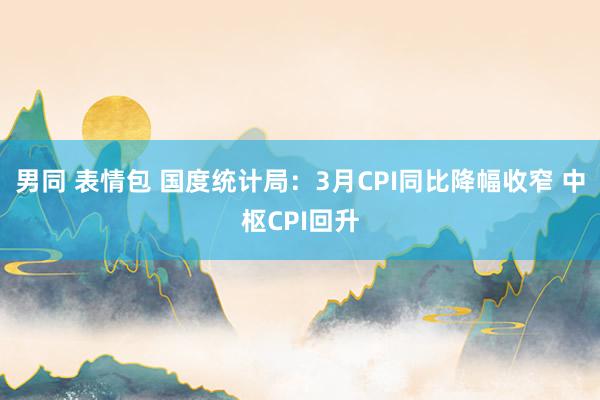 男同 表情包 国度统计局：3月CPI同比降幅收窄 中枢CPI回升