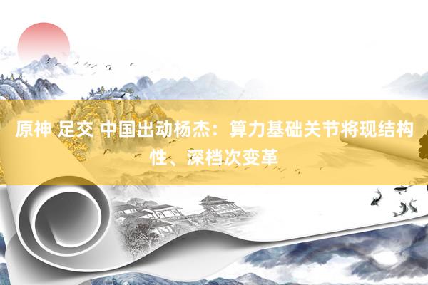 原神 足交 中国出动杨杰：算力基础关节将现结构性、深档次变革