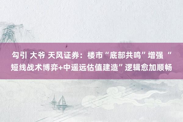 勾引 大爷 天风证券：楼市“底部共鸣”增强 “短线战术博弈+中遥远估值建造”逻辑愈加顺畅