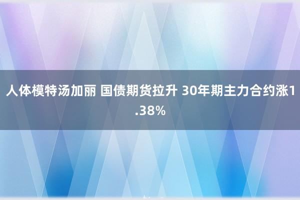 人体模特汤加丽 国债期货拉升 30年期主力合约涨1.38%